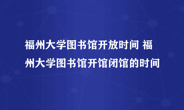 福州大学图书馆开放时间 福州大学图书馆开馆闭馆的时间