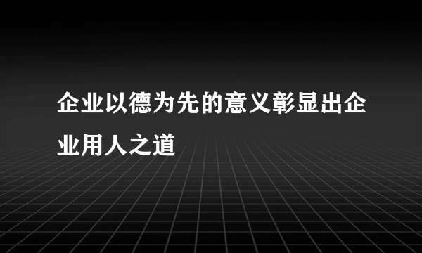 企业以德为先的意义彰显出企业用人之道