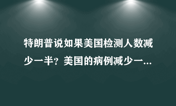 特朗普说如果美国检测人数减少一半？美国的病例减少一半？对吗？