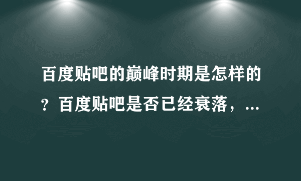 百度贴吧的巅峰时期是怎样的？百度贴吧是否已经衰落，是什么原因造成的？