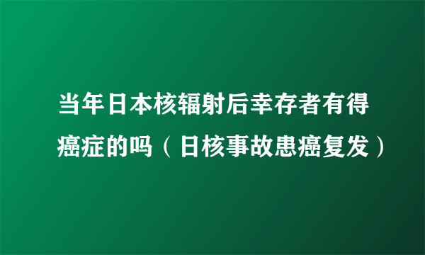 当年日本核辐射后幸存者有得癌症的吗（日核事故患癌复发）