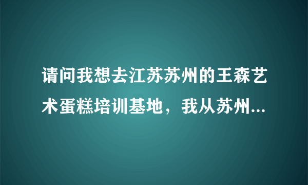 请问我想去江苏苏州的王森艺术蛋糕培训基地，我从苏州的火车站下车，然后乘坐什么样的路线能够到达学校呢