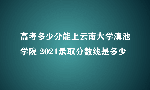高考多少分能上云南大学滇池学院 2021录取分数线是多少