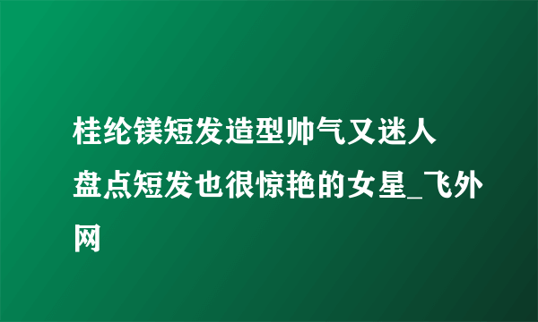 桂纶镁短发造型帅气又迷人 盘点短发也很惊艳的女星_飞外网
