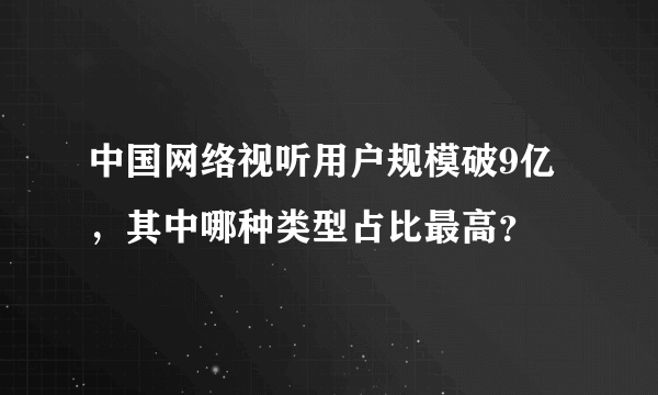 中国网络视听用户规模破9亿，其中哪种类型占比最高？