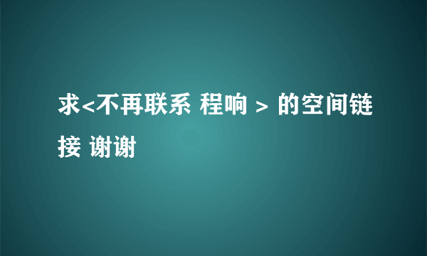 求<不再联系 程响 > 的空间链接 谢谢