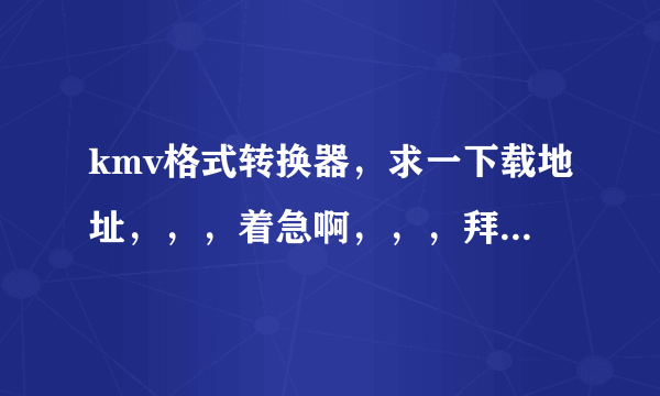 kmv格式转换器，求一下载地址，，，着急啊，，，拜托大神们了