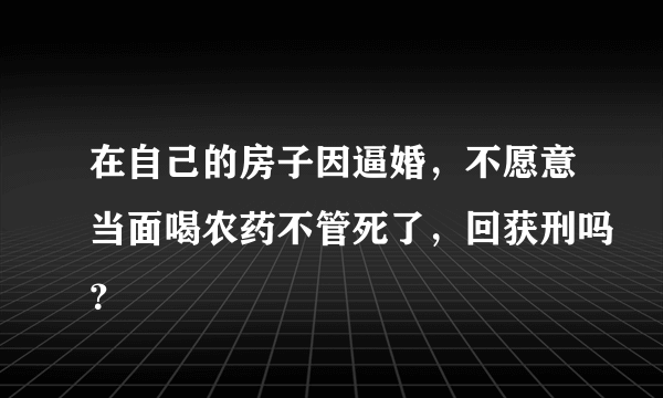 在自己的房子因逼婚，不愿意当面喝农药不管死了，回获刑吗？