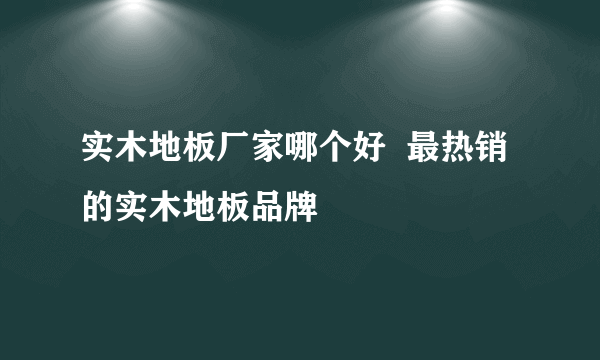 实木地板厂家哪个好  最热销的实木地板品牌