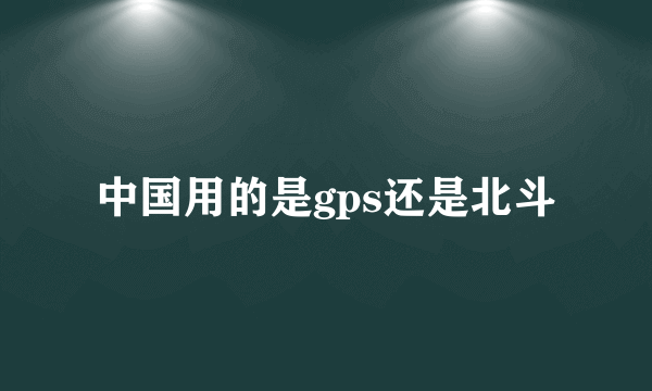中国用的是gps还是北斗
