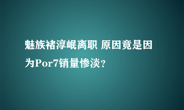 魅族褚淳岷离职 原因竟是因为Por7销量惨淡？