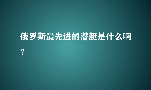 俄罗斯最先进的潜艇是什么啊？
