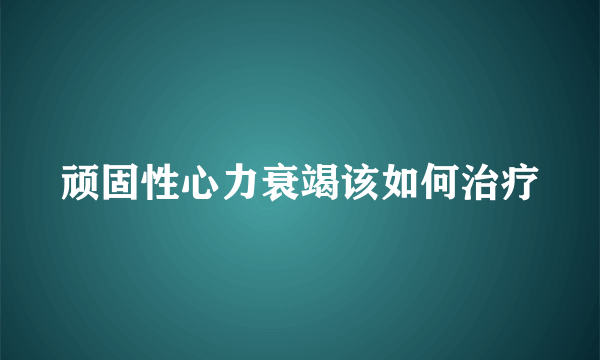 顽固性心力衰竭该如何治疗