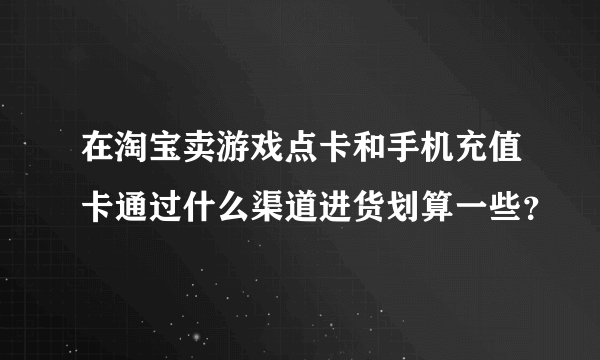 在淘宝卖游戏点卡和手机充值卡通过什么渠道进货划算一些？