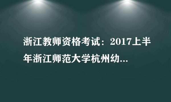 浙江教师资格考试：2017上半年浙江师范大学杭州幼儿师范学院毕业生教师资格认定公告