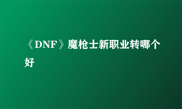 《DNF》魔枪士新职业转哪个好