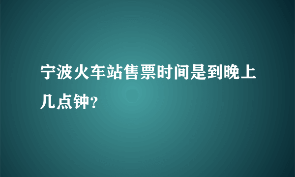 宁波火车站售票时间是到晚上几点钟？