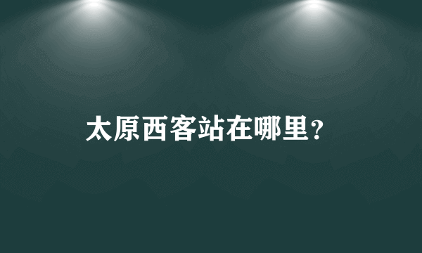 太原西客站在哪里？