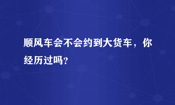 顺风车会不会约到大货车，你经历过吗？