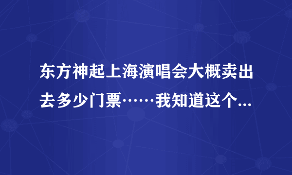 东方神起上海演唱会大概卖出去多少门票……我知道这个问题貌似不好回答……但是急用，谢谢亲！！