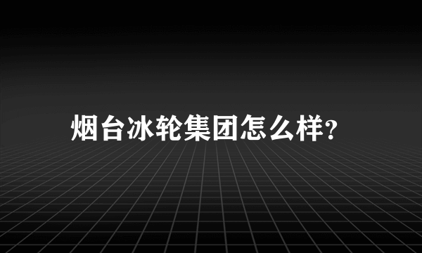 烟台冰轮集团怎么样？