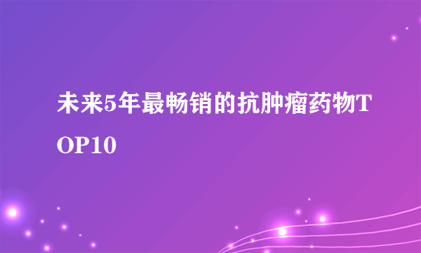 未来5年最畅销的抗肿瘤药物TOP10