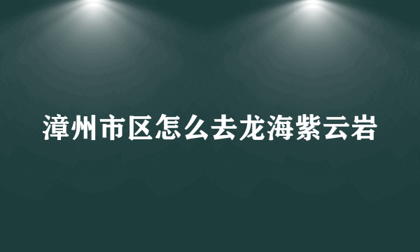 漳州市区怎么去龙海紫云岩