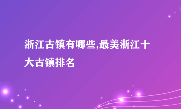 浙江古镇有哪些,最美浙江十大古镇排名