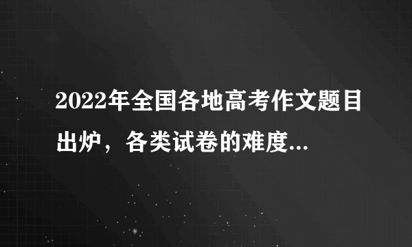 2022年全国各地高考作文题目出炉，各类试卷的难度属于什么水平？