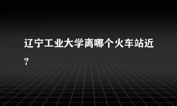辽宁工业大学离哪个火车站近？