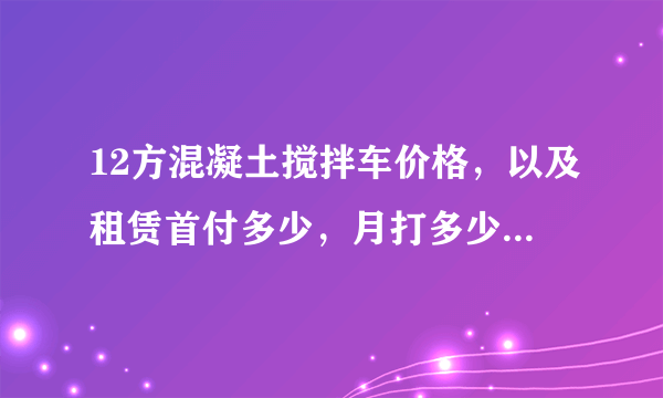 12方混凝土搅拌车价格，以及租赁首付多少，月打多少，一亲戚开了个搅拌站，我想买个车，一方给25元