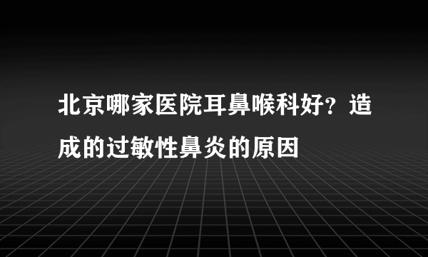 北京哪家医院耳鼻喉科好？造成的过敏性鼻炎的原因