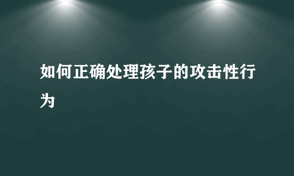 如何正确处理孩子的攻击性行为