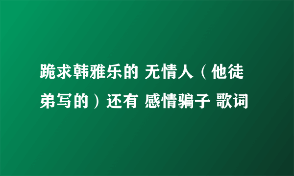 跪求韩雅乐的 无情人（他徒弟写的）还有 感情骗子 歌词