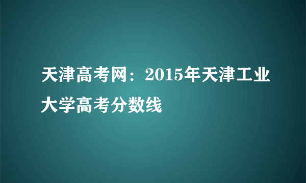 天津高考网：2015年天津工业大学高考分数线