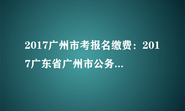 2017广州市考报名缴费：2017广东省广州市公务员考试报名确认缴费入口