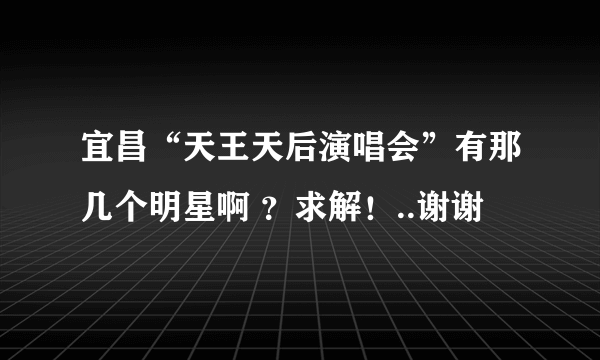 宜昌“天王天后演唱会”有那几个明星啊 ？求解！..谢谢