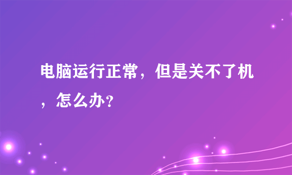 电脑运行正常，但是关不了机，怎么办？