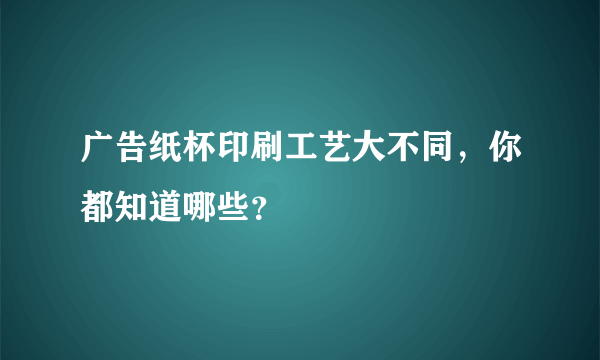 广告纸杯印刷工艺大不同，你都知道哪些？