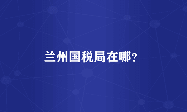 兰州国税局在哪？
