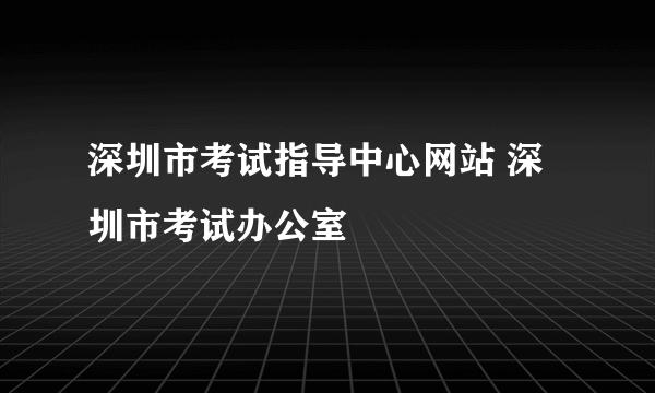 深圳市考试指导中心网站 深圳市考试办公室