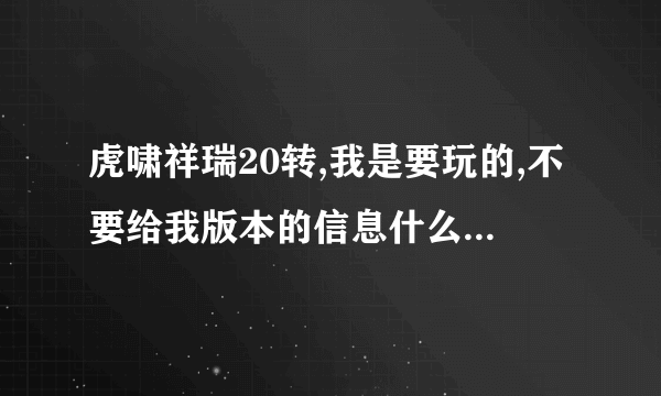 虎啸祥瑞20转,我是要玩的,不要给我版本的信息什么的垃圾,不要废话,有网站发给我,没有就不要吱声!