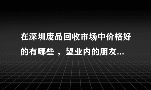 在深圳废品回收市场中价格好的有哪些 ，望业内的朋友能够解答？