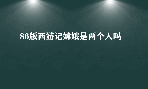 86版西游记嫦娥是两个人吗