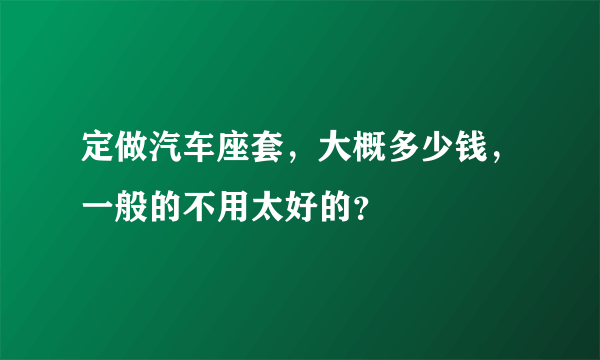 定做汽车座套，大概多少钱，一般的不用太好的？
