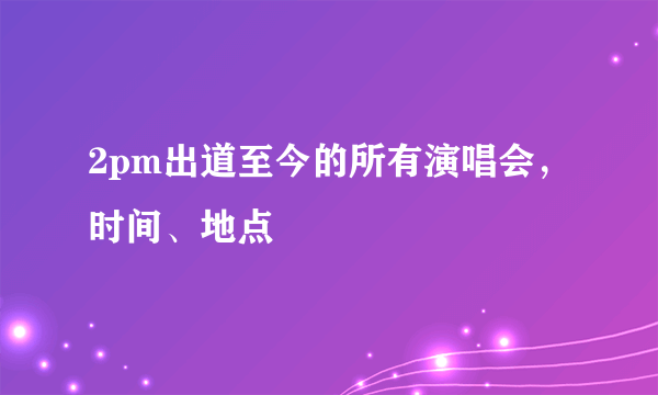 2pm出道至今的所有演唱会，时间、地点