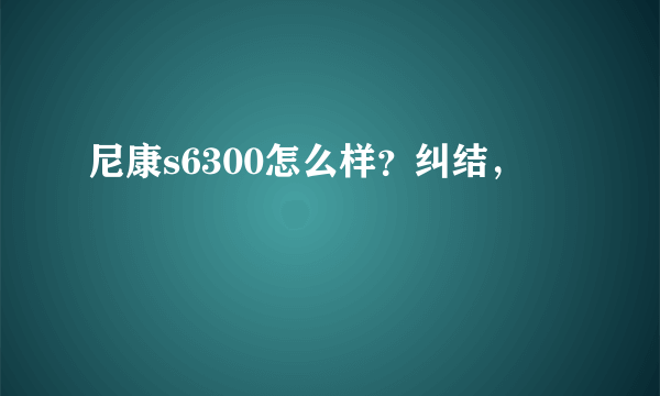 尼康s6300怎么样？纠结，