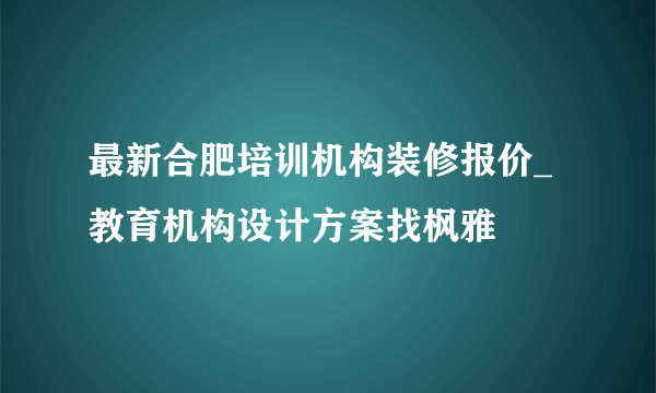 最新合肥培训机构装修报价_教育机构设计方案找枫雅