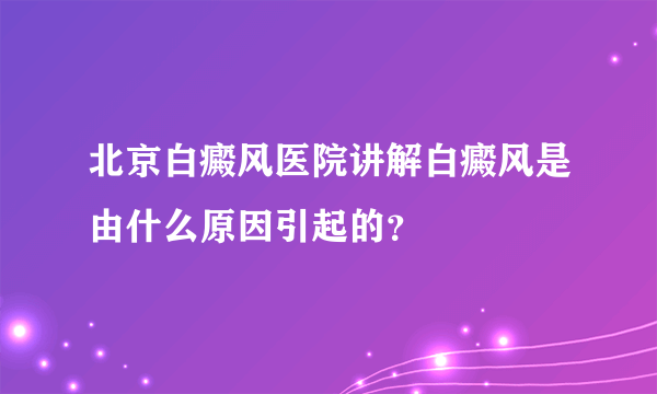 北京白癜风医院讲解白癜风是由什么原因引起的？