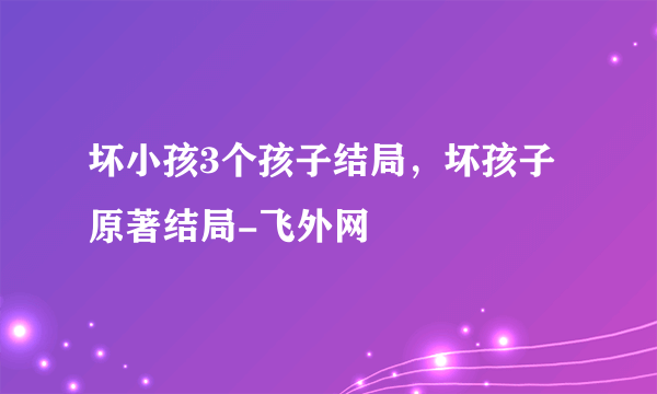 坏小孩3个孩子结局，坏孩子原著结局-飞外网